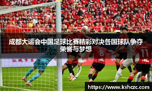 成都大运会中国足球比赛精彩对决各国球队争夺荣誉与梦想