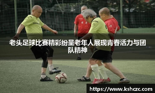 老头足球比赛精彩纷呈老年人展现青春活力与团队精神