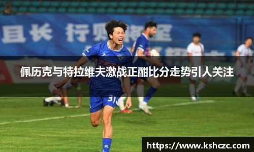 佩历克与特拉维夫激战正酣比分走势引人关注