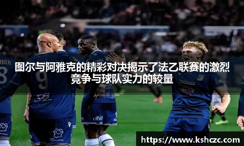 图尔与阿雅克的精彩对决揭示了法乙联赛的激烈竞争与球队实力的较量