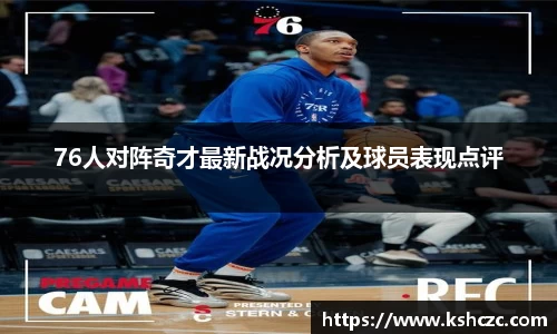 76人对阵奇才最新战况分析及球员表现点评