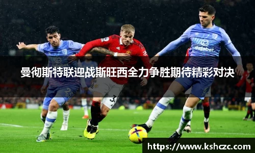 曼彻斯特联迎战斯旺西全力争胜期待精彩对决