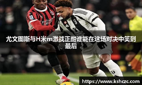 尤文图斯与H米m激战正酣谁能在这场对决中笑到最后