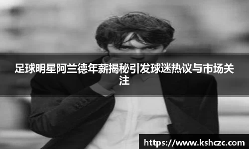 足球明星阿兰德年薪揭秘引发球迷热议与市场关注