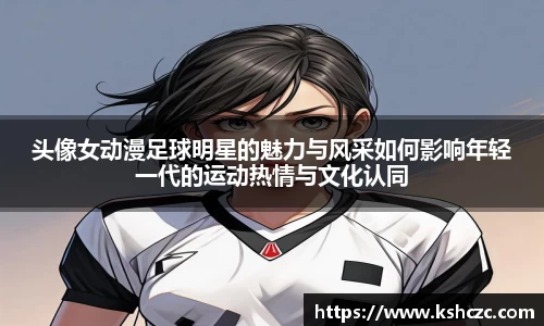头像女动漫足球明星的魅力与风采如何影响年轻一代的运动热情与文化认同