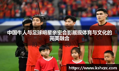 中国牛人与足球明星亲密合影展现体育与文化的完美融合