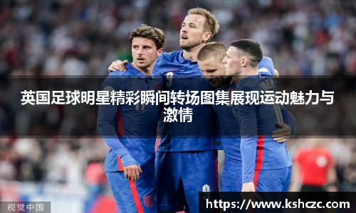英国足球明星精彩瞬间转场图集展现运动魅力与激情