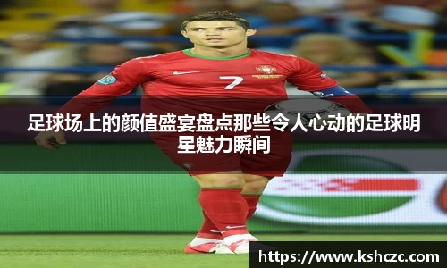 足球场上的颜值盛宴盘点那些令人心动的足球明星魅力瞬间